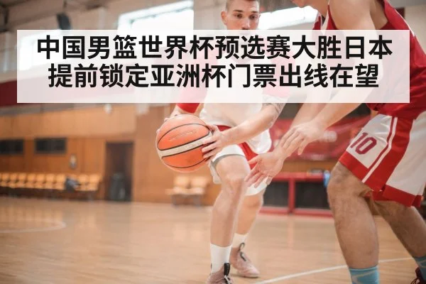 中国男篮世界杯预选赛大胜日本提前锁定亚洲杯门票出线在望